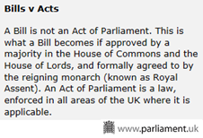 A Bill is not an Act of Parliament. This is what a Bill becomes if approved by a majority in the House of Commons and the House of Lords, and formally agreed to by the reigning monarch (known as Royal Assent). An Act of Parliament is a law, enforced in all areas of the UK where it is applicable.