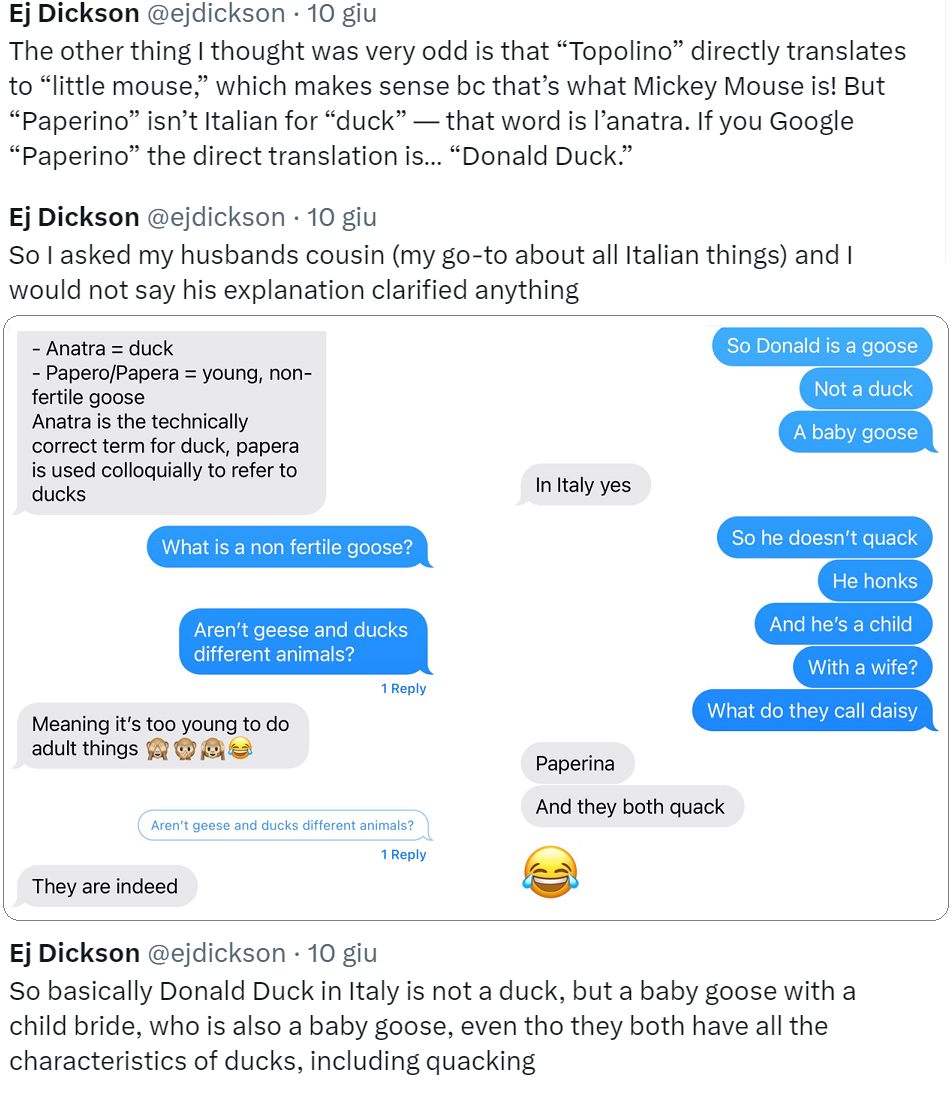 Serie di tweet di Dickson: The other thing I thought was very odd is that “Topolino” directly translates to “little mouse,” which makes sense bc that’s what Mickey Mouse is! But “Paperino” isn’t Italian for “duck” — that word is l’anatra. If you Google “Paperino” the direct translation is… “Donald Duck.” […] So basically Donald Duck in Italy is not a duck, but a baby goose with a child bride, who is also a baby goose, even tho they both have all the characteristics of ducks, including quacking