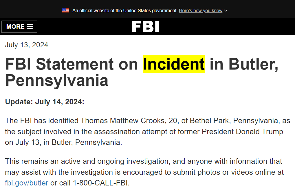 FBI Statement on Incident in Butler, Pennsylvania, 14 July 2024: “The FBI has identified Thomas Matthew Crooks, 20, of Bethel Park, Pennsylvania, as the subject involved in the assassination attempt of former President Donald Trump on July 13, in Butler, Pennsylvania. This remains an active and ongoing investigation, and anyone with information that may assist with the investigation is encouraged to submit photos or videos online at fbi.gov/butler”