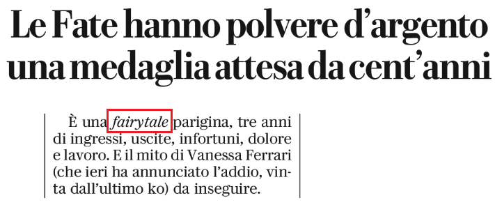 Titolo: “Le Fate hanno polvere d’argento, una medaglia attesa da cent’anni”. Frase dall’articolo: “È una fairytale parigina, tre anni di ingressi, uscite, infortuni, dolore e lavoro. E il mito di Vanessa Ferrari, che ieri ha annunciato l’addio, da inseguire” 