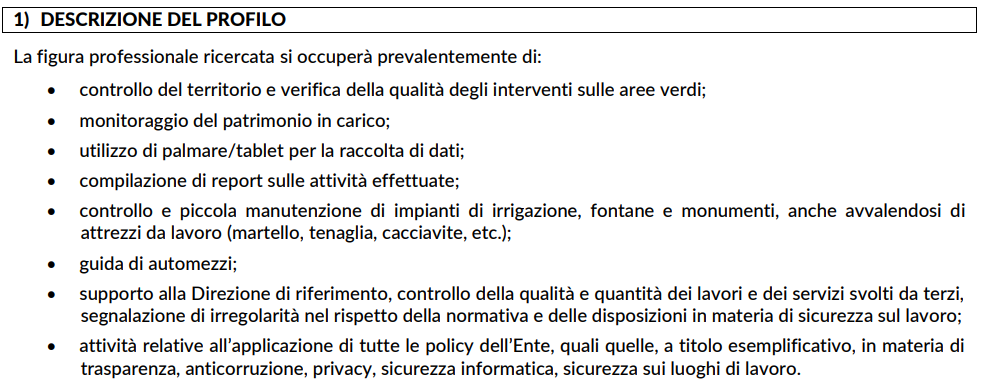 Descrizione del profilo. La figura professionale ricercata si occuperà prevalentemente di: controllo del territorio e verifica della qualità degli interventi sulle aree verdi; monitoraggio del patrimonio in carico; utilizzo di palmare/tablet per la raccolta di dati; compilazione di report sulle attività effettuate; controllo e piccola manutenzione di impianti di irrigazione, fontane e monumenti, anche avvalendosi di attrezzi da lavoro (martello, tenaglia, cacciavite, etc.); guida di automezzi; supporto alla Direzione di riferimento, controllo della qualità e quantità dei lavori e dei servizi svolti da terzi, segnalazione di irregolarità nel rispetto della normativa e delle disposizioni in materia di sicurezza sul lavoro; attività relative all’applicazione di tutte le policy dell’Ente, quali quelle, a titolo esemplificativo, in materia di trasparenza, anticorruzione, privacy, sicurezza informatica, sicurezza sui luoghi di lavoro.