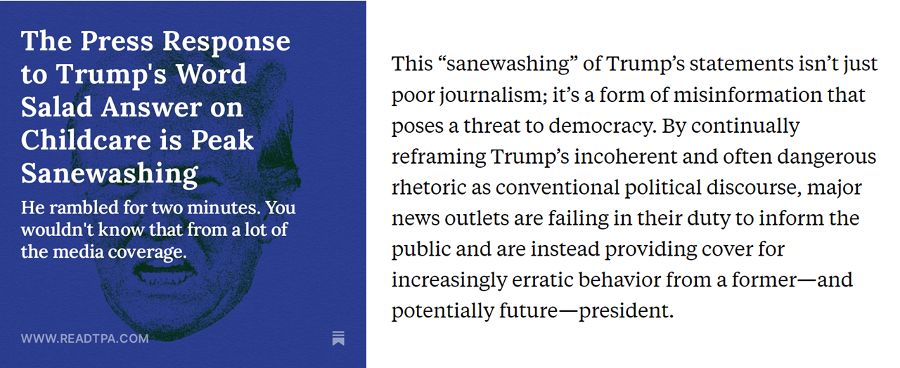 Titolo: “The Press Response to Trump’s Word Salad Answer on Childcare is Peak Sanewashing”.  Testo: This “sanewashing” of Trump’s statements isn’t just poor journalism; it’s a form of misinformation that poses a threat to democracy. By continually reframing Trump’s incoherent and often dangerous rhetoric as conventional political discourse, major news outlets are failing in their duty to inform the public and are instead providing cover for increasingly erratic behavior from a former—and potentially future—president.