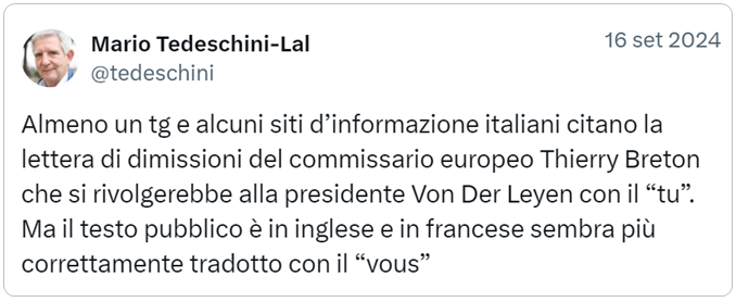 tweet di Mario Tedeschini-Lalli: Almeno un tg e alcuni siti d’informazione italiani citano la lettera di dimissioni del commissario europeo Thierry Breton che si rivolgerebbe alla presidente Von Der Leyen con il “tu”. Ma il testo pubblico è in inglese e in francese sembra più correttamente tradotto con il “vous”