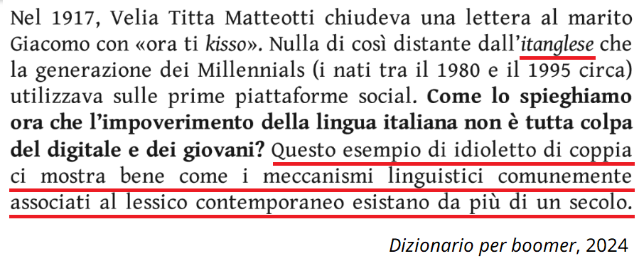 Testo da Dizionario per boomer di Beatrice Cristalli: Nel 1917, Velia Titta Matteotti chiudeva una lettera al marito Giacomo con “ora ti kisso”. Nulla di così distante dall’itanglese che la generazione dei Millennials (i nati tra il 1980 e il 1995 circa) utilizzava sulle prime piattaforme social. Come lo spieghiamo ora che l’impoverimento della lingua italiana non è tutta colpa del digitale e dei giovani? Questo esempio di idioletto di coppia ci mostra bene come i meccanismi linguistici comunemente associati al lessico contemporaneo esistano da più di un secolo. 