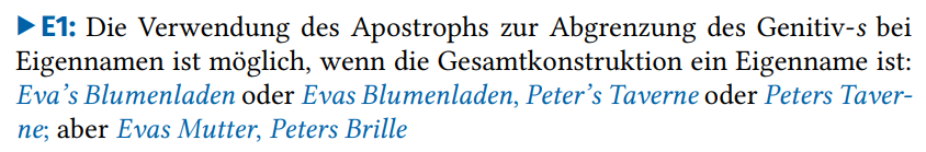 Die Verwendung des Apostrophs zur Abgrenzung des Genitiv-s bei Eigennamen ist möglich, wenn die Gesamtkonstruktion ein Eigenname ist: Eva’s Blumenladen oder Evas Blumenladen, Peter’s Taverne oder Peters Taverne; aber Evas Mutter, Peters Brille