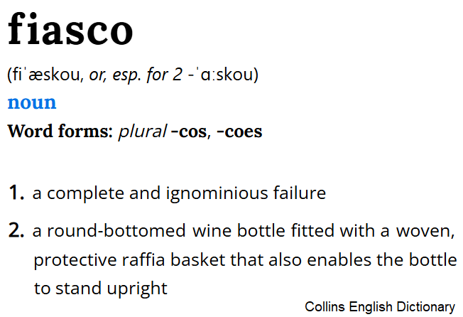 Definizioni di “fiasco” da Collins English Dictionary: 1 a complete and ignominious failure; 2 a round-bottomed wine bottle fitted with a woven, protective raffia basket that also enables the bottle to stand upright