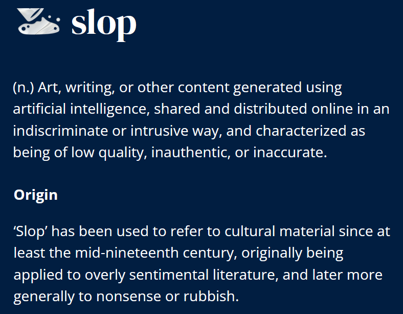 Definizione di slop in inglese di Oxford Dictionaries: “Art, writing, or other content generated using artificial intelligence, shared and distributed online in an indiscriminate or intrusive way, and characterized as being of low quality, inauthentic, or inaccurate. Origin: slop has been used to refer to cultural material since at least the mid-nineteenth century, originally being applied to overly sentimental literature, and later more generally to nonsense or rubbish.