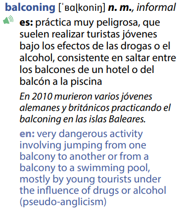 Balconing: “práctica muy peligrosa, que suelen realizar turistas jóvenes bajo los efectos de las drogas o el alcohol, consistente en saltar entre los balcones de un hotel o del balcón a la piscina” English definition: “very dangerous activity involving jumping from one balcony to another or from a balcony to a swimming pool, mostly by young tourists under the influence of drugs or alcohol (pseudo-anglicism)”