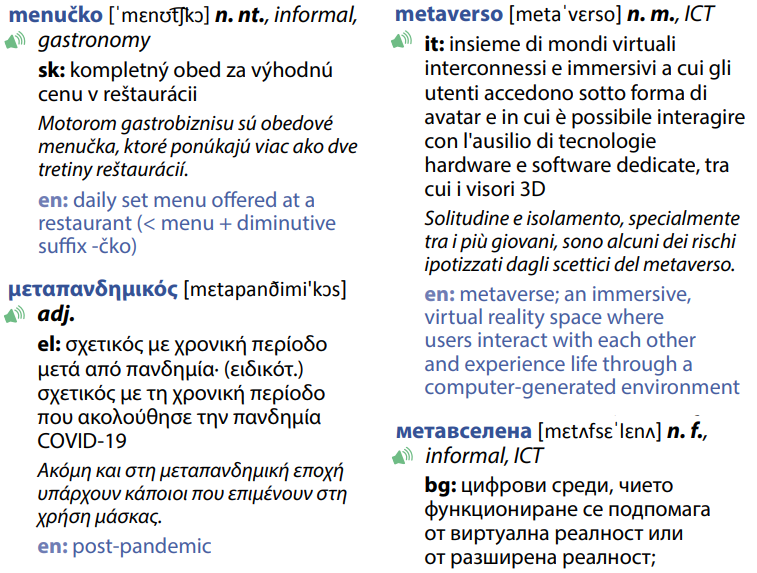 Esempio con le parole menučko in slovacco, μεταπανδημικός in greco, metaverso in italiano e метавселена in bulgaro. Definizione italiana di metaverso: “insieme di mondi virtuali interconnessi e immersivi a cui gli utenti accedono sotto forma di avatar e in cui è possibile interagire con l'ausilio di tecnologie hardware e software dedicate, tra cui i visori 3D”. Esempio d’uso: “Solitudine e isolamento, specialmente tra i più giovani, sono alcuni dei rischi ipotizzati dagli scettici del metaverso” 