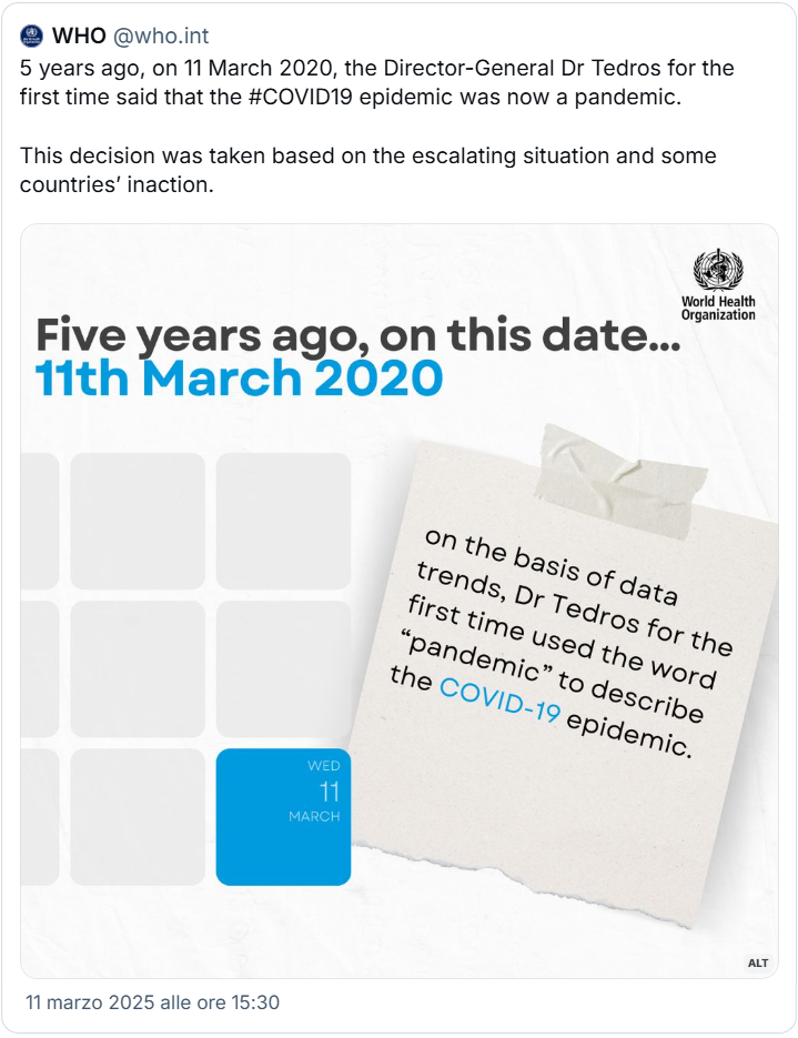 Post dell’OMS (WHO) dell’11 marzo 2025 con il testo “5 years ago, on 11 March 2020, the Director-General Dr Tedros for the first time said that the #COVID19 epidemic was now a pandemic. This decision was taken based on the escalating situation and some countries’ inaction” e un’immagine di calendario in cui è evidenziata la data 11 marzo, con il titolo “Five years ago, on this date…” e un post-it con la nota “on the basis of data trends, Dr Tedros for the first time used the word ‘pandemic’ to describe the COVID-19 epidemic”