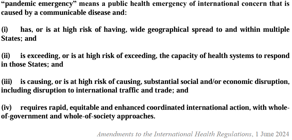 “pandemic emergency” means a public health emergency of international concern that is caused by a communicable disease and 1) has or is at high risk of having wide geographical spread to an within multiples states and 2) is exceeding, or is at high risk of exceeding, the capacity of heath systems to respond in those states; and 3) is causing, or is at high risk of causing, substantial social and/or economic disruption, including disruption to international traffic and trade; and 4) requires rapid, equitable and enhanced coordinated international action, with whole-of-government and whole-of-society approaches 